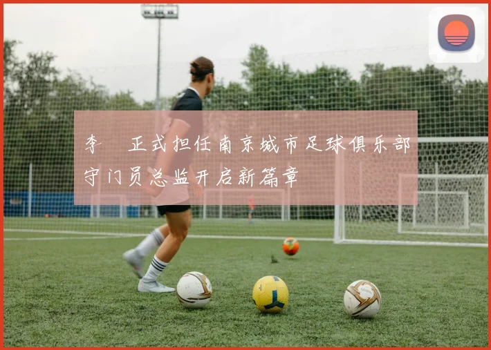 李勣正式担任南京城市足球俱乐部守门员总监开启新篇章
