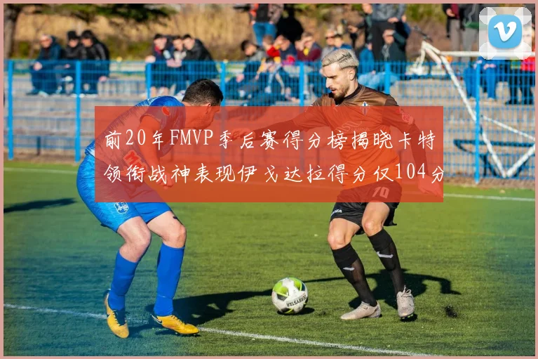 前20年FMVP季后赛得分榜揭晓卡特领衔战神表现伊戈达拉得分仅104分
