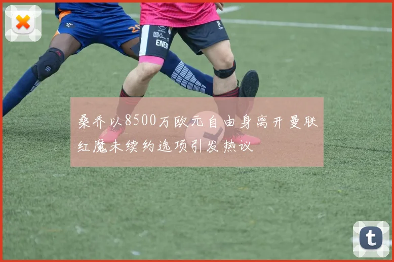 桑乔以8500万欧元自由身离开曼联红魔未续约选项引发热议