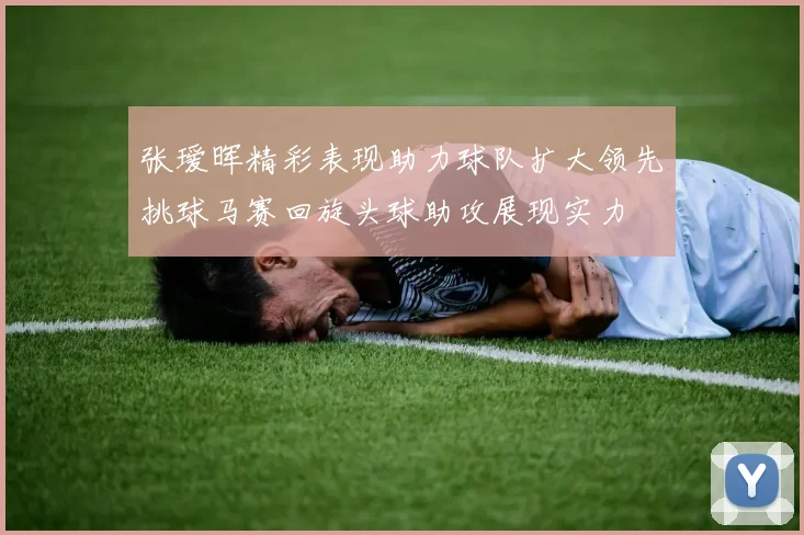 张瑷晖精彩表现助力球队扩大领先挑球马赛回旋头球助攻展现实力