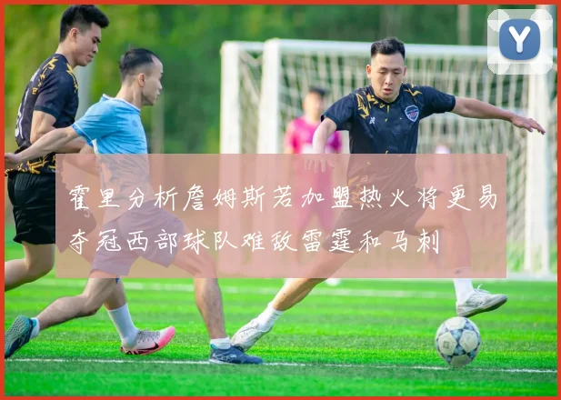 霍里分析詹姆斯若加盟热火将更易夺冠西部球队难敌雷霆和马刺
