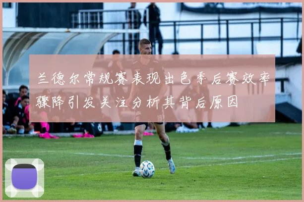 兰德尔常规赛表现出色季后赛效率骤降引发关注分析其背后原因
