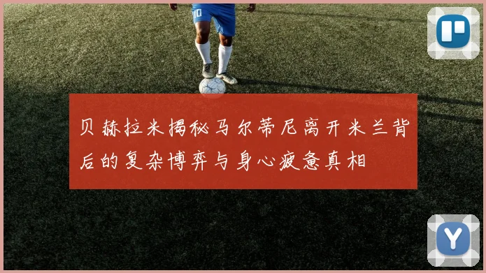 贝赫拉米揭秘马尔蒂尼离开米兰背后的复杂博弈与身心疲惫真相