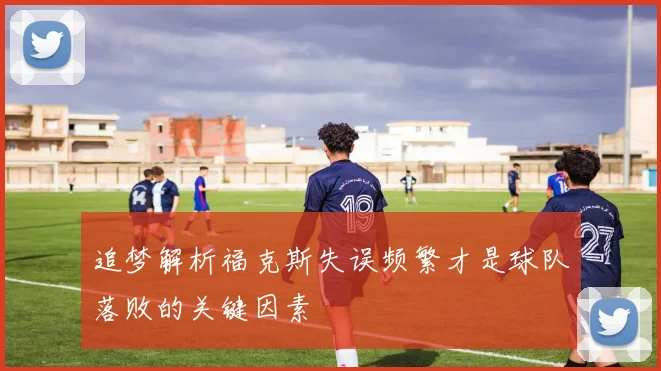 追梦解析福克斯失误频繁才是球队落败的关键因素