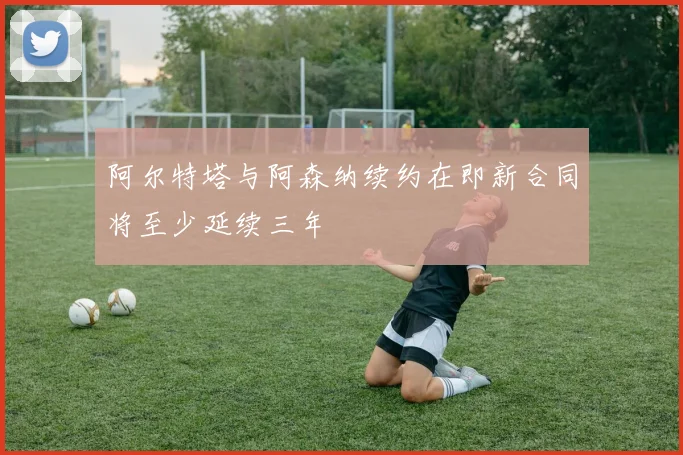 阿尔特塔与阿森纳续约在即新合同将至少延续三年