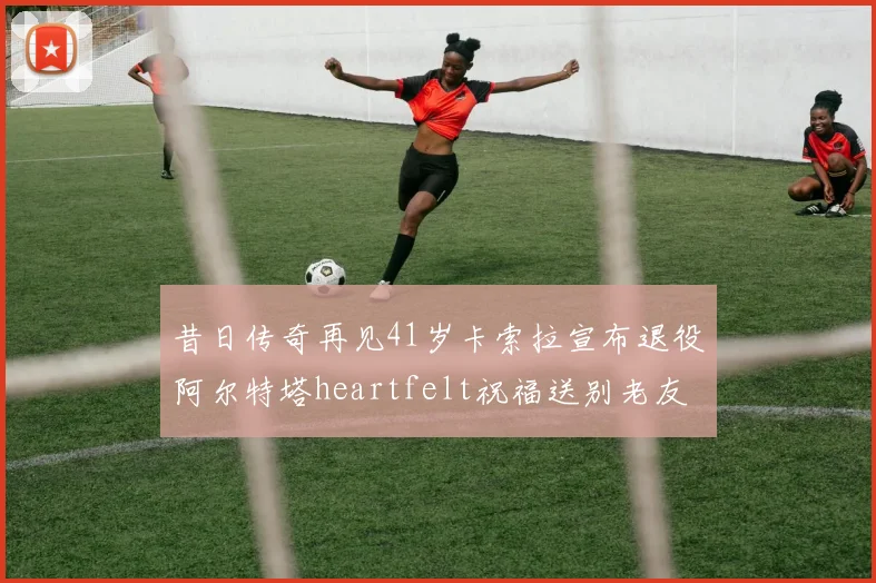 昔日传奇再见41岁卡索拉宣布退役阿尔特塔heartfelt祝福送别老友